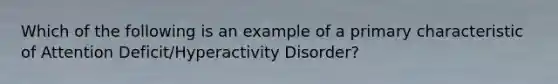 Which of the following is an example of a primary characteristic of Attention Deficit/Hyperactivity Disorder?