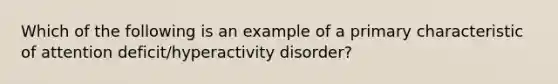 Which of the following is an example of a primary characteristic of attention deficit/hyperactivity disorder?