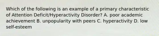 Which of the following is an example of a primary characteristic of Attention Deficit/Hyperactivity Disorder? A. poor academic achievement B. unpopularity with peers C. hyperactivity D. low self-esteem