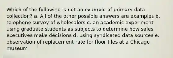 Which of the following is not an example of primary data collection? a. All of the other possible answers are examples b. telephone survey of wholesalers c. an academic experiment using graduate students as subjects to determine how sales executives make decisions d. using syndicated data sources e. observation of replacement rate for floor tiles at a Chicago museum