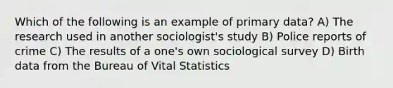 Which of the following is an example of primary data? A) The research used in another sociologist's study B) Police reports of crime C) The results of a one's own sociological survey D) Birth data from the Bureau of Vital Statistics