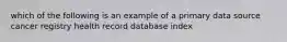 which of the following is an example of a primary data source cancer registry health record database index