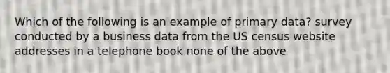 Which of the following is an example of primary data? survey conducted by a business data from the US census website addresses in a telephone book none of the above