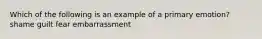 Which of the following is an example of a primary emotion? shame guilt fear embarrassment