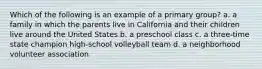 Which of the following is an example of a primary group? a. a family in which the parents live in California and their children live around the United States b. a preschool class c. a three-time state champion high-school volleyball team d. a neighborhood volunteer association