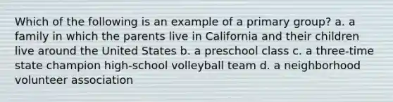 Which of the following is an example of a primary group? a. a family in which the parents live in California and their children live around the United States b. a preschool class c. a three-time state champion high-school volleyball team d. a neighborhood volunteer association