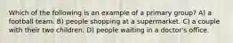 Which of the following is an example of a primary group? A) a football team. B) people shopping at a supermarket. C) a couple with their two children. D) people waiting in a doctor's office.