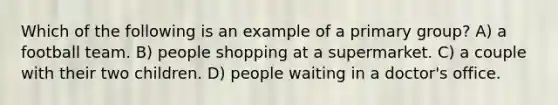 Which of the following is an example of a primary group? A) a football team. B) people shopping at a supermarket. C) a couple with their two children. D) people waiting in a doctor's office.