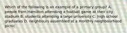 Which of the following is an example of a primary group? A. people from Hamilton attending a football game at their city stadium B. students attending a large university C. high school graduates D. neighbours assembled at a monthly neighbourhood picnic