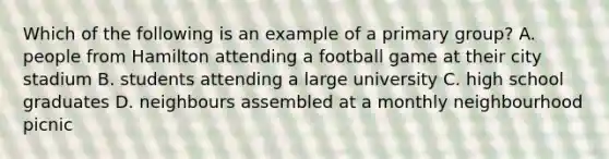 Which of the following is an example of a primary group? A. people from Hamilton attending a football game at their city stadium B. students attending a large university C. high school graduates D. neighbours assembled at a monthly neighbourhood picnic