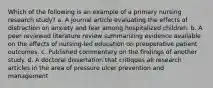 Which of the following is an example of a primary nursing research study? a. A journal article evaluating the effects of distraction on anxiety and fear among hospitalized children. b. A peer reviewed literature review summarizing evidence available on the effects of nursing-led education on preoperative patient outcomes. c. Published commentary on the findings of another study. d. A doctoral dissertation that critiques all research articles in the area of pressure ulcer prevention and management