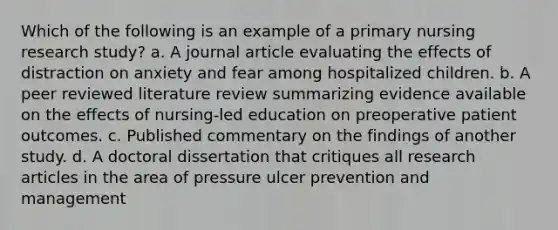 Which of the following is an example of a primary nursing research study? a. A journal article evaluating the effects of distraction on anxiety and fear among hospitalized children. b. A peer reviewed literature review summarizing evidence available on the effects of nursing-led education on preoperative patient outcomes. c. Published commentary on the findings of another study. d. A doctoral dissertation that critiques all research articles in the area of pressure ulcer prevention and management