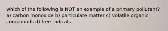 which of the following is NOT an example of a primary pollutant? a) carbon monoxide b) particulate matter c) volatile organic compounds d) free radicals