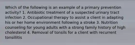 Which of the following is an example of a primary prevention activity? 1. Antibiotic treatment of a suspected urinary tract infection 2. Occupational therapy to assist a client in adapting his or her home environment following a stroke 3. Nutrition counseling for young adults with a strong family history of high cholesterol 4. Removal of tonsils for a client with recurrent tonsillitis