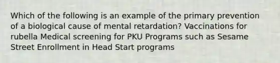 Which of the following is an example of the primary prevention of a biological cause of mental retardation? Vaccinations for rubella Medical screening for PKU Programs such as Sesame Street Enrollment in Head Start programs