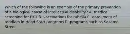 Which of the following is an example of the primary prevention of a biological cause of intellectual disability? A. medical screening for PKU B. vaccinations for rubella C. enrollment of toddlers in Head Start programs D. programs such as Sesame Street