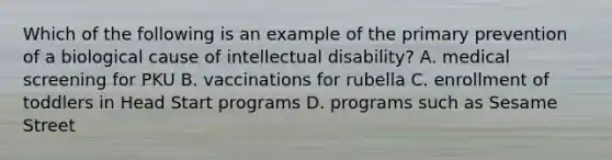 Which of the following is an example of the primary prevention of a biological cause of intellectual disability? A. medical screening for PKU B. vaccinations for rubella C. enrollment of toddlers in Head Start programs D. programs such as Sesame Street