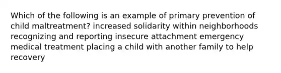 Which of the following is an example of primary prevention of child maltreatment? increased solidarity within neighborhoods recognizing and reporting insecure attachment emergency medical treatment placing a child with another family to help recovery