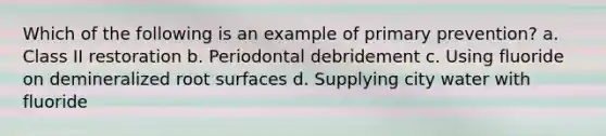 Which of the following is an example of primary prevention? a. Class II restoration b. Periodontal debridement c. Using fluoride on demineralized root surfaces d. Supplying city water with fluoride