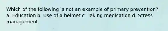 Which of the following is not an example of primary prevention? a. Education b. Use of a helmet c. Taking medication d. Stress management