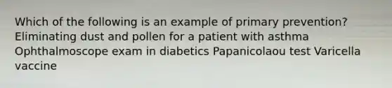 Which of the following is an example of primary prevention? Eliminating dust and pollen for a patient with asthma Ophthalmoscope exam in diabetics Papanicolaou test Varicella vaccine