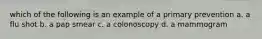 which of the following is an example of a primary prevention a. a flu shot b. a pap smear c. a colonoscopy d. a mammogram