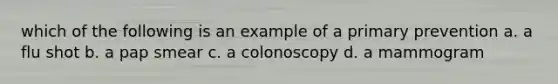 which of the following is an example of a primary prevention a. a flu shot b. a pap smear c. a colonoscopy d. a mammogram