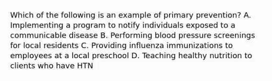 Which of the following is an example of primary prevention? A. Implementing a program to notify individuals exposed to a communicable disease B. Performing blood pressure screenings for local residents C. Providing influenza immunizations to employees at a local preschool D. Teaching healthy nutrition to clients who have HTN