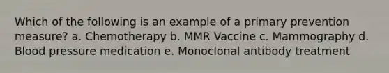 Which of the following is an example of a primary prevention measure? a. Chemotherapy b. MMR Vaccine c. Mammography d. Blood pressure medication e. Monoclonal antibody treatment