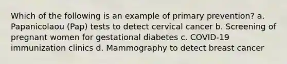 Which of the following is an example of primary prevention? a. Papanicolaou (Pap) tests to detect cervical cancer b. Screening of pregnant women for gestational diabetes c. COVID-19 immunization clinics d. Mammography to detect breast cancer