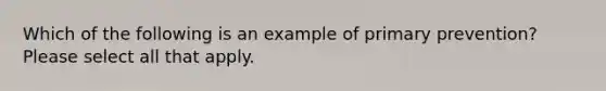 Which of the following is an example of primary prevention? Please select all that apply.