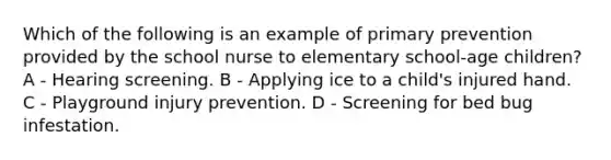 Which of the following is an example of primary prevention provided by the school nurse to elementary school-age children? A - Hearing screening. B - Applying ice to a child's injured hand. C - Playground injury prevention. D - Screening for bed bug infestation.