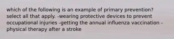 which of the following is an example of primary prevention? select all that apply. -wearing protective devices to prevent occupational injuries -getting the annual influenza vaccination -physical therapy after a stroke