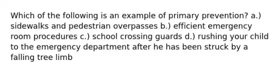 Which of the following is an example of primary prevention? a.) sidewalks and pedestrian overpasses b.) efficient emergency room procedures c.) school crossing guards d.) rushing your child to the emergency department after he has been struck by a falling tree limb