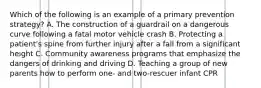 Which of the following is an example of a primary prevention strategy? A. The construction of a guardrail on a dangerous curve following a fatal motor vehicle crash B. Protecting a patient's spine from further injury after a fall from a significant height C. Community awareness programs that emphasize the dangers of drinking and driving D. Teaching a group of new parents how to perform one- and two-rescuer infant CPR