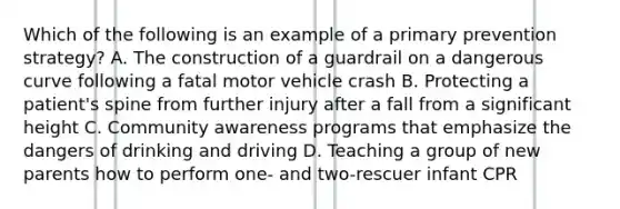 Which of the following is an example of a primary prevention strategy? A. The construction of a guardrail on a dangerous curve following a fatal motor vehicle crash B. Protecting a patient's spine from further injury after a fall from a significant height C. Community awareness programs that emphasize the dangers of drinking and driving D. Teaching a group of new parents how to perform one- and two-rescuer infant CPR