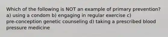 Which of the following is NOT an example of primary prevention? a) using a condom b) engaging in regular exercise c) pre‑conception genetic counseling d) taking a prescribed blood pressure medicine