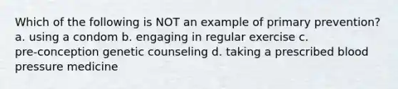 Which of the following is NOT an example of primary prevention? a. using a condom b. engaging in regular exercise c. pre‑conception genetic counseling d. taking a prescribed blood pressure medicine