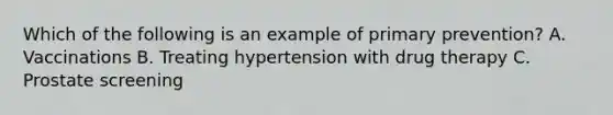 Which of the following is an example of primary prevention? A. Vaccinations B. Treating hypertension with drug therapy C. Prostate screening