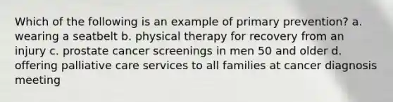 Which of the following is an example of primary prevention? a. wearing a seatbelt b. physical therapy for recovery from an injury c. prostate cancer screenings in men 50 and older d. offering palliative care services to all families at cancer diagnosis meeting