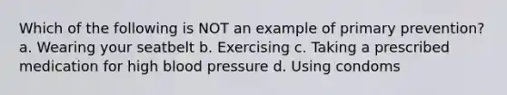 Which of the following is NOT an example of primary prevention? a. Wearing your seatbelt b. Exercising c. Taking a prescribed medication for high blood pressure d. Using condoms