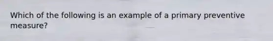 Which of the following is an example of a primary preventive measure?