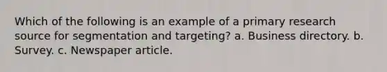 Which of the following is an example of a primary research source for segmentation and targeting? a. Business directory. b. Survey. c. Newspaper article.