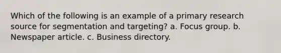 Which of the following is an example of a primary research source for segmentation and targeting? a. Focus group. b. Newspaper article. c. Business directory.