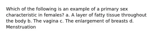 Which of the following is an example of a primary sex characteristic in females? a. A layer of fatty tissue throughout the body b. The vagina c. The enlargement of breasts d. Menstruation