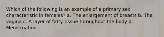 Which of the following is an example of a primary sex characteristic in females? a. The enlargement of breasts b. The vagina c. A layer of fatty tissue throughout the body d. Menstruation