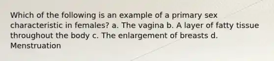 Which of the following is an example of a primary sex characteristic in females? a. The vagina b. A layer of fatty tissue throughout the body c. The enlargement of breasts d. Menstruation