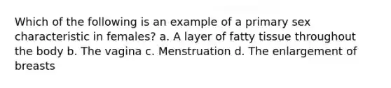 Which of the following is an example of a primary sex characteristic in females? a. A layer of fatty tissue throughout the body b. The vagina c. Menstruation d. The enlargement of breasts