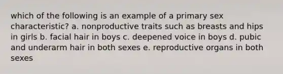 which of the following is an example of a primary sex characteristic? a. nonproductive traits such as breasts and hips in girls b. facial hair in boys c. deepened voice in boys d. pubic and underarm hair in both sexes e. reproductive organs in both sexes