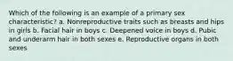 Which of the following is an example of a primary sex characteristic? a. Nonreproductive traits such as breasts and hips in girls b. Facial hair in boys c. Deepened voice in boys d. Pubic and underarm hair in both sexes e. Reproductive organs in both sexes